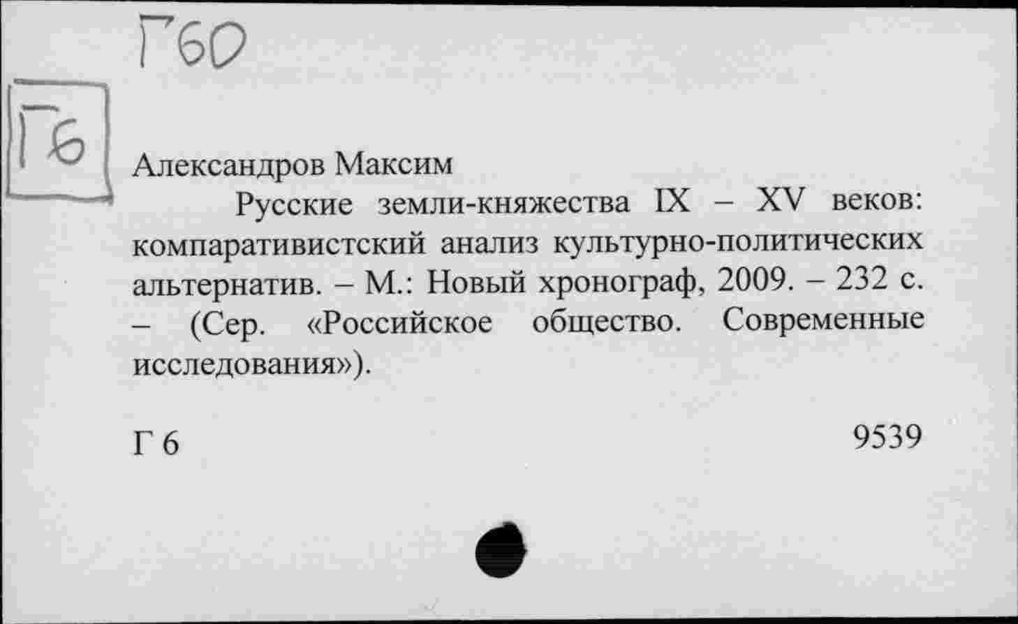 ﻿гео
Александров Максим
Русские земли-княжества IX — XV веков: компаративистский анализ культурно-политических альтернатив. - М.: Новый хронограф, 2009. - 232 с. - (Сер. «Российское общество. Современные исследования»).
Гб
9539